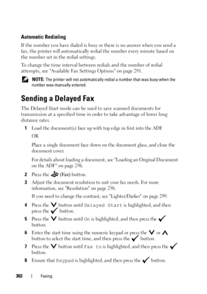 Page 304302Faxing
Automatic Redialing
If the number you have dialed is busy or there is no answer when you send a 
fax, the printer will automatically redial the number every minute based on 
the number set in the redial settings.
To change the time interval between redials and the number of redial 
attempts, see Available Fax Settings Options on page 291.
 NOTE: The printer will not automatically redial a number that was busy when the 
number was manually entered.
Sending a Delayed Fax
The Delayed Start mode...