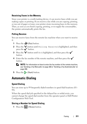 Page 313Faxing311
Receiving Faxes in the Memory
Since your printer is a multi-tasking device, it can receive faxes while you are 
making copies or printing. If you receive a fax while you are copying, printing, 
or run out of paper or toner, your printer stores incoming faxes in the memory. 
Then, as soon as you finish copying, printing, or re-supply the consumables, 
the printer automatically prints the fax.
Polling Receive
You can receive faxes from the remote fax machine when you want to receive 
it.
1
Press...