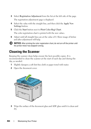 Page 456454Maintaining Your Printer
3Select Registration Adjustment from the list at the left side of the page.
The registration adjustment page is displayed.
4Select the value with the straight line, and then click the Apply New 
Settings
 button.
5Click the Start button next to Print Color Regi Chart.
The color registration chart is printed with the new values.
6Adjust until all straight lines are at the value of 0. Show image of before 
and after adjustment will help.
 NOTICE: After printing the color...