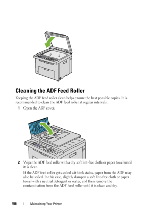 Page 458456Maintaining Your Printer
Cleaning the ADF Feed Roller
Keeping the ADF feed roller clean helps ensure the best possible copies. It is 
recommended to clean the ADF feed roller at regular intervals.
1Open the ADF cover.
2Wipe the ADF feed roller with a dry soft lint-free cloth or paper towel until 
it is clean.
If the ADF feed roller gets soiled with ink stains, paper from the ADF may 
also be soiled. In this case, slightly dampen a soft lint-free cloth or paper 
towel with a neutral detergent or water,...