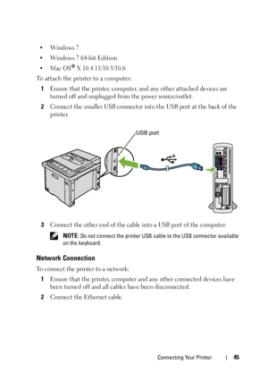 Page 47Connecting Your Printer45
•Windows 7
• Windows 7 64-bit Edition
•Mac OS
® X 10.4.11/10.5/10.6
To attach the printer to a computer:
1
Ensure that the printer, computer, and any other attached devices are 
turned off and unplugged from the power source/outlet.
2Connect the smaller USB connector into the USB port at the back of the 
printer.
3Connect the other end of the cable into a USB port of the computer.
 NOTE: Do not connect the printer USB cable to the USB connector available 
on the keyboard....