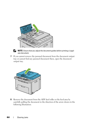 Page 466464Clearing Jams
 NOTE: Ensure that you adjust the document guides before printing a Legal-
size document.
7If you cannot remove the jammed document from the document output 
tray or cannot find any jammed document there, open the document 
output tray.
8Remove the document from the ADF feed roller or the feed area by 
carefully pulling the document in the direction of the arrow shown in the 
following illustration.
 