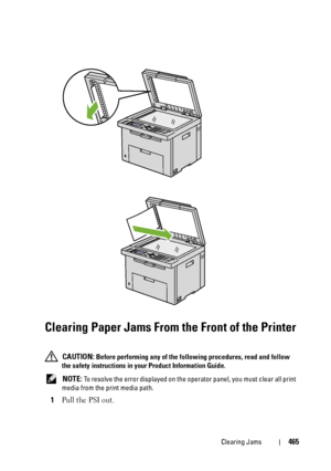 Page 467Clearing Jams465
Clearing Paper Jams From the Front of the Printer
 CAUTION: Before performing any of the following procedures, read and follow 
the safety instructions in your Product Information Guide.
 
NOTE: To resolve the error displayed on the operator panel, you must clear all print 
media from the print media path.
1Pull the PSI out.
 