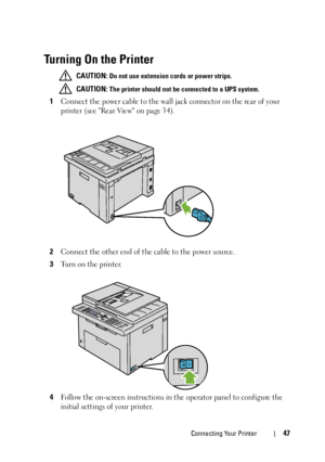 Page 49Connecting Your Printer47
Turning On the Printer
 CAUTION: Do not use extension cords or power strips.
 
CAUTION: The printer should not be connected to a UPS system.
1Connect the power cable to the wall jack connector on the rear of your 
printer (see Rear View on page 34).
2Connect the other end of the cable to the power source.
3Turn on the printer.
4Follow the on-screen instructions in the operator panel to configure the 
initial settings of your printer.
 