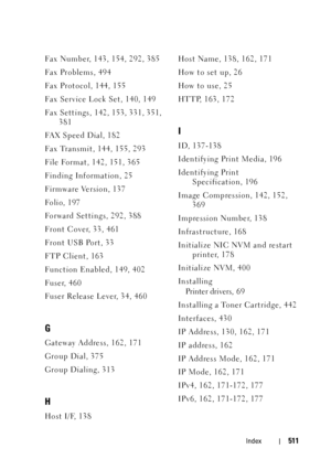 Page 513Index511
Fax Number, 143, 154, 292, 385
Fa x  Pr o b l em s , 49 4
Fax Protocol, 144, 155
Fax Service Lock Set, 140, 149
Fax Settings, 142, 153, 331, 351, 
381
FA X  S p e e d  D i a l , 1 8 2
Fax Transmit, 144, 155, 293
File Format, 142, 151, 365
Finding Information, 25
Firmware Version, 137
Fo l i o, 1 9 7
Forward Settings, 292, 388
Front Cover, 33, 461
Front USB Port, 33
FTP Client, 163
Function Enabled, 149, 402
Fuser, 460
Fuser Release Lever, 34, 460
G
Gateway Address, 162, 171
Group Dial, 375
Group...