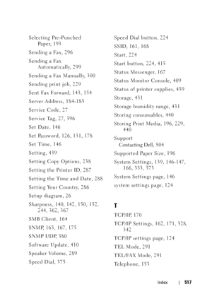 Page 519Index517
Selecting Pre-Punched 
Paper, 193
Sending a Fax, 296
Sending a Fax 
Automatically, 299
Sending a Fax Manually, 300
Sending print job, 229
Sent Fax Forward, 143, 154
Server Address, 184-185
Service Code, 27
Service Tag, 27, 396
Set Date, 146
Set Password, 126, 131, 178
Set Time, 146
Setting, 439
Setting Copy Options, 238
Setting the Printer ID, 287
Setting the Time and Date, 288
Setting Your Country, 286
Setup diagram, 26
Sharpness, 140, 142, 150, 152, 
244, 362, 367
SMB Client, 164
SNMP, 163,...