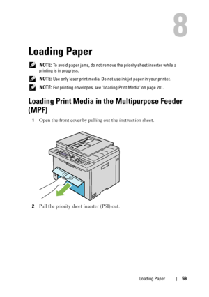 Page 61Loading Paper59
8
Loading Paper
 NOTE: To avoid paper jams, do not remove the priority sheet inserter while a 
printing is in progress.
 
NOTE: Use only laser print media. Do not use ink jet paper in your printer.
 
NOTE: For printing envelopes, see Loading Print Media on page 201.
Loading Print Media in the Multipurpose Feeder 
(MPF)
1Open the front cover by pulling out the instruction sheet.
2Pull the priority sheet inserter (PSI) out.
 