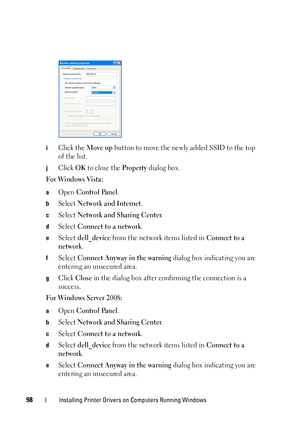 Page 10098Installing Printer Drivers on Computers Running Windows
iClick the Move up button to move the newly added SSID to the top 
of the list.
jClick OK to close the Property dialog box. 
For Windows Vista:
aOpen Control Panel.
bSelect Network and Internet.
cSelect Network and Sharing Center.
dSelect Connect to a network.
eSelect dell_device from the network items listed in Connect to a 
network
.
fSelect Connect Anyway in the warning dialog box indicating you are 
entering an unsecured area.
gClick Close in...