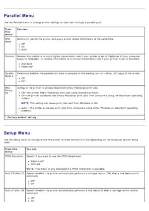 Page 22Parallel Menu
Use  the Parallel menu  to  change  printer settings on jobs  sent through a  parallel  port.
Setup Menu
Use  the Setup  menu  to  configure how the printer formats the end  of a  line  depending on the computer  system  being
used.
From
this
menu:You can:
* Factory  default setting NPA
Mode Send print  jobs  to  the printer and  query printer status information  at the same  time.
Off
On
Auto*
Protocol Receive information  at a  much  higher  transmission rate  if your  printer is set  to...