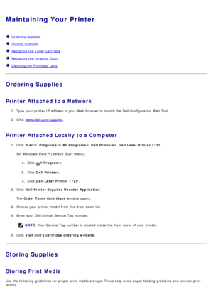 Page 25Maintaining Your Printer
  Ordering Supplies
  Storing Supplies
  Replacing  the Toner Cartridge
  Replacing  the Imaging Drum
  Cleaning the Printhead Lens
Ordering Supplies
Printer Attached to a Network
1.  Type  your  printer IP  address in your  Web browser  to  launch the Dell Configuration  Web Tool.
2 .  Click   www.dell.com/supplies
.
Printer Attached Locally to a Computer
1.  Click   Start ®  Programs  or All Programs ®  Dell  Printers ®  Dell  Laser Printer 1720 .
For  Windows Vista™ (default...