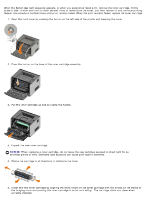 Page 27When  the Toner low  light  sequence appears,  or when  you experience faded print, remove the toner cartridge.  Firmly
shake  it  side -to -side  and  front-to -back  several  times  to  redistribute  the toner,  and  then  reinsert it  and  continue printing.
Repeat  this procedure multiple times  until print  remains  faded. When  the print  remains  faded, replace the toner cartridge.
1.  Open the front cover by pressing the button on the left  side  of the printer and  lowering  the cover.
2 ....