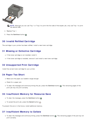 Page 43NOTE: Although you can  use Tray 1 or Tray 2 to  print  the first side  of the duplex  job,  only  use Tray 1 to  print
the second  side.
4 .  Replace Tray 1.
5 .  Press  the  Continue button 
.
30  Invalid Refilled Cartridge
The  cartridge in your  printer has  been  refilled.  Install a  new toner cartridge.
31  Missing or Defective Cartridge
If  the toner cartridge is not installed, install it.
If  the toner cartridge is installed, remove it  and  install a  new toner cartridge.
32  Unsupported Print...