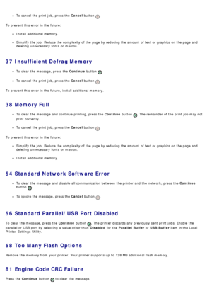 Page 44To cancel the print  job,  press  the Cancel button .
To prevent  this error in the future:
Install additional memory.
Simplify the job.  Reduce the complexity  of the page  by reducing the amount  of text or graphics on the page  and
deleting  unnecessary  fonts  or macros.
37  Insufficient Defrag Memory
To clear  the message, press  the  Continue button .
To cancel the print  job,  press  the  Cancel button .
To prevent  this error in the future, install additional memory.
38  Memory Full
To clear  the...