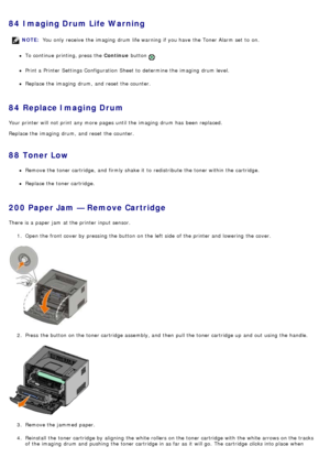 Page 4584  Imaging Drum Life Warning
To continue printing, press  the Continue button .
Print a  Printer  Settings Configuration  Sheet to  determine  the imaging  drum level.
Replace the imaging  drum,  and  reset the counter.
84  Replace Imaging Drum
Your  printer will not print  any more  pages until the imaging  drum has  been  replaced.
Replace the imaging  drum,  and  reset the counter.
88  Toner Low
Remove the toner cartridge,  and  firmly shake  it  to  redistribute  the toner within  the cartridge....