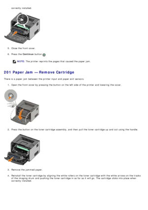 Page 46correctly  installed.
5 .  Close  the front cover.
6 .  Press  the  Continue button 
.
NOTE: The  printer reprints the pages that  caused the paper jam.
201 Paper Jam — Remove Cartridge
There is a  paper jam  between  the printer input and  paper exit  sensors.
1.  Open the front cover by pressing the button on the left  side  of the printer and  lowering  the cover.
2 .  Press  the button on the toner cartridge assembly, and  then  pull the toner cartridge up  and  out using  the handle.
3 .  Remove the...