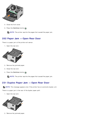 Page 475.  Close  the front cover.
6 .  Press  the  Continue button 
.
NOTE: The  printer reprints the pages that  caused the paper jam.
202 Paper Jam — Open Rear Door
There is a  paper jam  at the printer exit  sensor.
1.  Open the rear exit.
2 .  Remove the jammed  paper.
3 .  Close  the rear exit.
4 .  Press  the  Continue button 
.
NOTE: The  printer reprints the pages that  caused the paper jam.
231 Duplex Paper Jam — Open Rear Door
There is a  paper jam  in the rear of the duplex  paper path.
1.  Open the...