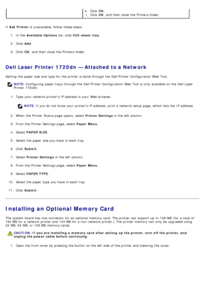 Page 54If  Ask Printer  is unavailable, follow  these steps:
1 .  In the  Available Options  list, click  550-sheet  tray .
2 .  Click   Add.
3 .  Click   OK,  and  then  close  the Printers folder.
Dell Laser Printer 1720dn — Attached to a Network
Setting  the paper size and  type for the printer is done through the Dell Printer  Configuration  Web Tool.
1.  Type  your  network printers IP  address in your  Web browser.
NOTE:  If  you do not know your  printers IP  address,  print  a  network setup  page,...