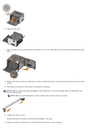 Page 552.  Open the rear exit.
3 .  Open the side  cover by pressing the two detents  on the front right  side  of the machine and  swinging the cover
back.
4 .  Remove the metal  cover by loosening  the screws,  sliding the cover to  the left, and  pulling  the cover out of the
printer.
5 .  Push open the latches on both  ends of the memory connector.
NOTE:  Memory cards  designed for other printers may not work  with your  printer.
6 .  Unpack the memory card.
Avoid  touching the connection  points along the...