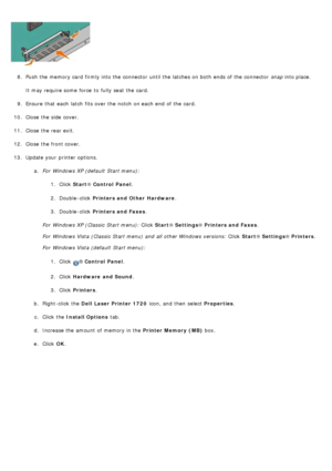 Page 568.  Push the memory card  firmly into the connector  until the latches on both  ends of the connector   snap into place.
It may require some  force  to  fully seat  the card.
9 .  Ensure  that  each  latch  fits over the notch on each  end  of the card.
10 . Close  the side  cover.
11 . Close  the rear exit.
12 . Close  the front cover.
13 . Update your  printer options.
a.  For  Windows XP (default  Start menu):
1.  Click   Start ® Control  Panel .
2 .  Double -click   Printers and Other  Hardware .
3 ....