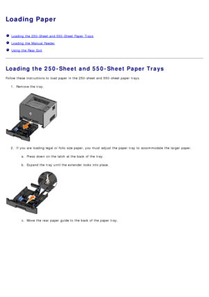 Page 61Loading Paper
  Loading  the 250-Sheet and  550-Sheet Paper  Trays
  Loading  the Manual  Feeder
  Using the Rear Exit
Loading the 250-Sheet and 550-Sheet Paper Trays
Follow these instructions to  load  paper in the 250-sheet and  550-sheet paper trays.
1.  Remove the tray.
2 .  If  you are loading legal or folio  size paper, you must  adjust  the paper tray  to  accommodate  the larger  paper.
a.  Press  down  on the latch  at the back  of the tray.
b .  Expand the tray  until the extender locks  into...