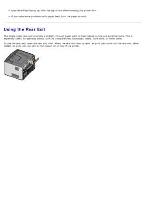 Page 64Load letterhead facing  up, with the top of the sheet entering  the printer first.
If  you experience problems with paper feed,  turn  the paper around.
Using the Rear Exit
The  single -sheet rear exit  provides  a  straight-through paper path  to  help reduce curling and  potential jams. This is
especially useful  for specialty media,  such as transparencies, envelopes, labels,  card  stock, or index cards.
To use the rear exit, open the rear exit  door. When  the rear exit  door  is open, all print...