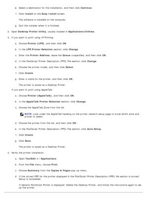 Page 87e.  Select a  destination for the installation,  and  then  click   Continue.
f .  Click   Install  on the  Easy  Install  screen.
The  software is installed  on the computer.
g .  Quit  the installer when  it  is finished.
2 .  Open  Desktop  Printer Utility ,  usually  located  in Applications:Utilities .
3 .  If  you want  to  print  using  IP  Printing:
a.  Choose  Printer (LPR) ,  and  then  click   OK.
b .  In the  LPR Printer Selection  section, click  Change.
c .  Enter  the  Printer Address ,...