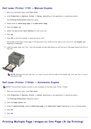 Page 16Dell Laser Printer 1720  — Manual Duplex
1.  With your  document open, click   File® Print .
2 .  Click   Properties  (or Options , Printer ,  or Setup ,  depending on the application  or operating  system).
The   Printing Preferences  dialog  box opens.
3 .  Select either   2-sided long  edge  or 2-sided short  edge .
4 .  Click  the  Paper tab.
5 .  Select the appropriate  Input Options for your  print  job.
6 .  Click   OK.
7 .  Click   OK on the Print window  to  send the job to  print.
The  printer...