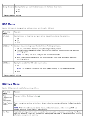 Page 23USB Menu
Use  the USB  menu  to  change  printer settings on jobs  sent through a  USB  port.
Utilities Menu
Use  the Utilities menu  to  troubleshoot printer problems.
* Factory  default setting Energy  ConserveSpecify whether  you want  Disabled to  appear in the Power Saver menu.
On*
Off
From this
menu:You can:
* Factory  default setting NPA Mode Send print  jobs  to  the printer and  query printer status information  at the same  time.
Off
On
Auto*
MAC Binary PS Configure  the printer to  process...