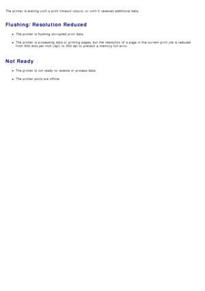 Page 35The  printer is waiting until a  print  timeout occurs,  or until it  receives additional data.
Flushing/Resolution Reduced
The  printer is flushing  corrupted  print  data.
The  printer is processing  data or printing pages, but the resolution of a  page  in the current print  job is reduced
from  600 dots per inch (dpi)  to  300 dpi  to  prevent  a  memory full error.
Not Ready
The  printer is not ready  to  receive  or process data.
The  printer ports are offline.
 
