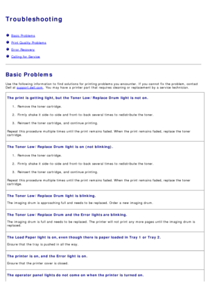 Page 36Troubleshooting
  Basic  Problems
  Print Quality Problems
  Error  Recovery
  Calling for Service
Basic Problems
Use  the following information  to  find solutions for printing problems you encounter. If  you cannot fix the problem, contact
Dell at  support.dell.com
.  You  may have  a  printer part that  requires  cleaning or replacement by a  service  technician.
The print  is  getting light, but  the Toner  Low/Replace  Drum  light  is  not  on.
1.  Remove the toner cartridge.
2 .  Firmly  shake  it...