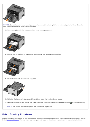 Page 383.  Remove any jams  in the area behind the toner cartridge assembly.
4 .  Lift the flap  at the front of the printer, and  remove any jams  beneath the flap.
5 .  Open the rear exit, and  remove any jams.
6 .  Reinstall  the toner cartridge assembly, and  then  close  the front and  rear covers.
7 .  Replace the paper trays, ensure that  they are closed,  and  then  press  the  Continue button 
 to  resume printing.
NOTE:  The  printer reprints the pages that  caused the paper jam.
Print Quality...