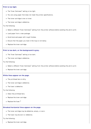 Page 39Print is  too light.
The  Toner Darkness1 setting  is too  light.
You  are using  paper that  does  not meet the printer specifications.
The  toner cartridge is low  on toner.
The  toner cartridge is defective.
Try the following:
Select a  different Toner Darkness1 setting  from  the printer software before sending the job to  print.
Load paper from  a  new package.
Avoid  textured  paper with rough  finishes.
Ensure  that  the paper you load  in the trays is not damp.
Replace the toner cartridge.
Print...