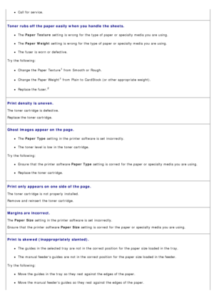Page 41Call  for service.
Toner  rubs off the paper easily when you handle the sheets.
The  Paper  Texture  setting  is wrong  for the type of paper or specialty media you are using.
The  Paper  Weight  setting  is wrong  for the type of paper or specialty media you are using.
The  fuser  is worn or defective.
Try the following:
Change the Paper  Texture1 from  Smooth or Rough.
Change the Paper  Weight1 from  Plain to  CardStock (or other appropriate weight).
Replace the fuser.2
Print density is  uneven.
The...