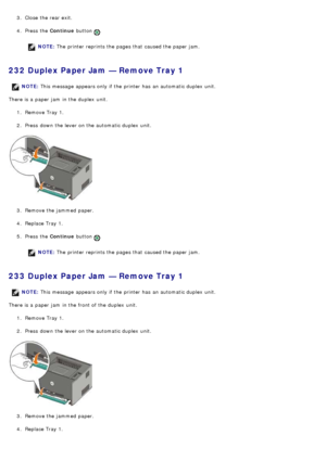 Page 483.  Close  the rear exit.
4 .  Press  the  Continue button 
.
NOTE: The  printer reprints the pages that  caused the paper jam.
232 Duplex Paper Jam — Remove Tray 1
There is a  paper jam  in the duplex  unit.
1.  Remove Tray 1.
2 .  Press  down  the lever on the automatic duplex  unit.
3 .  Remove the jammed  paper.
4 .  Replace Tray 1.
5 .  Press  the  Continue button 
.
NOTE: The  printer reprints the pages that  caused the paper jam.
233 Duplex Paper Jam — Remove Tray 1
There is a  paper jam  in the...