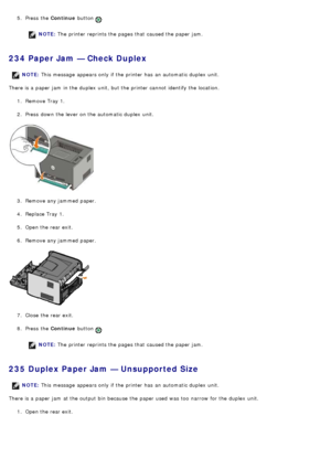 Page 495.  Press  the  Continue button .
NOTE: The  printer reprints the pages that  caused the paper jam.
234 Paper Jam — Check Duplex
There is a  paper jam  in the duplex  unit, but the printer cannot identify the location.
1.  Remove Tray 1.
2 .  Press  down  the lever on the automatic duplex  unit.
3 .  Remove any jammed  paper.
4 .  Replace Tray 1.
5 .  Open the rear exit.
6 .  Remove any jammed  paper.
7 .  Close  the rear exit.
8 .  Press  the  Continue button 
.
NOTE: The  printer reprints the pages...