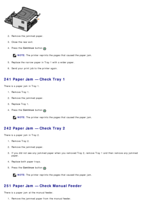 Page 502.  Remove the jammed  paper.
3 .  Close  the rear exit.
4 .  Press  the  Continue button 
.
NOTE: The  printer reprints the pages that  caused the paper jam.
5 .  Replace the narrow  paper in Tray 1 with a  wider paper.
6 .  Send your  print  job to  the printer again.
241 Paper Jam — Check Tray 1
There is a  paper jam  in Tray 1.
1.  Remove Tray 1.
2 .  Remove the jammed  paper.
3 .  Replace Tray 1.
4 .  Press  the  Continue button 
.
NOTE: The  printer reprints the pages that  caused the paper jam....