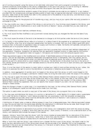 Page 76act  of running  a  program  using  the Library is not restricted, and  output from  such a  program  is covered only  if its
contents constitute a  work  based on the Library (independent  of the use of the Library in a  tool for writing  it). Whether
that  is true depends on what  the Library does  and  what  the program  that  uses  the Library does.
1. You  may copy  and  distribute  verbatim copies of the Librarys complete  source code  as you receive  it,  in any medium,
provided  that  you...