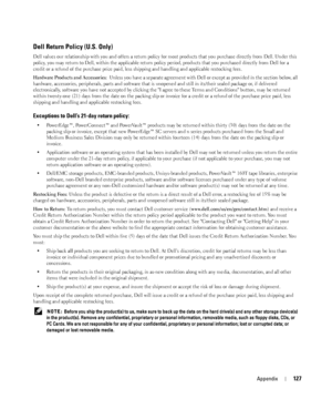 Page 127Appendix127
Dell Return Policy (U.S. Only)
Dell values our relationship with you and offers a return policy for most products that you purchase directly from Dell. Under this 
policy, you may return to Dell, within the applicable return policy period, products that you purchased directly from Dell for a 
credit or a refund of the purchase price paid, less shipping and handling and applicable restocking fees.
Hardware Products and Accessories: Unless you have a separate agreement with Dell or except as...