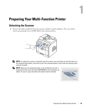 Page 19Preparing Your Multi-Function Printer19
1
Preparing Your Multi-Function Printer
Unlocking the Scanner
1Remove the label completely from the scanner module by gently pulling it. The scan unlock 
switch automatically moves FORWARD to the unlock position.
 NOTE: To confirm the scanner is unlocked, open the scanner cover and make sure the blue latch is in 
the unlocked ( ) position. If the latch is not in the unlocked position, reach under the operator panel 
and pull it forward.
 
NOTE: When you are moving...