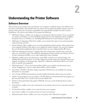 Page 31Understanding the Printer Software31
2
Understanding the Printer Software
Software Overview
After setting up your printer and connecting it your computer, install the drivers and utilities from 
the 
drivers and utilities CD included with your printer. If you purchased a Dell computer and your 
printer at the same time, the drivers and utilities are automatically installed. You don’t need to 
install them. The 
drivers and utilities CD contains the following:
• Dell Printer Drivers- enables your computer...
