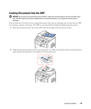 Page 49Loading Print Media49
Loading Documents Into the ADF
 NOTICE: Do not load more than 50 sheets into the ADF or allow more than 50 sheets to be fed to the ADF output 
tray. The ADF output tray should be emptied before it exceeds 50 sheets or your original documents may be 
damaged.
You can load up to 50 sheets of your original document (text side up with page one on top) into the ADF 
for scanning, copying, and faxing. The ADF is recommended for loading multiple page documents.
1Place the document(s) face...