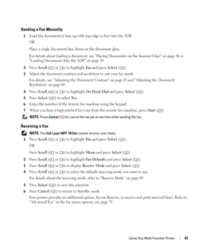 Page 67Using Your Multi-Function Printer67
Sending a Fax Manually
1Load the document(s) face up with top edge in first into the ADF.
OR
Place a single document face down on the document glass.
For details about loading a document, see Placing Documents on the Scanner Glass on page 48 or 
Loading Documents Into the ADF on page 49.
2Press Scroll (  or  ) to highlight Fax and press Select ().
3Adjust the document contrast and resolution to suit your fax needs.
For details, see Adjusting the Document Contrast on...