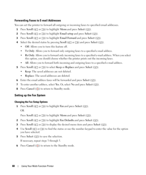 Page 6868Using Your Multi-Function Printer
Forwarding Faxes to E-mail Addresses
You can set the printer to forward all outgoing or incoming faxes to specified email addresses.
1Press Scroll (  or  ) to highlight Menu and press Select ().
2Press Scroll (  or  ) to highlight Email setup and press Select ().
3Press Scroll (  or  ) to highlight Email Forward and press Select ().
4Select the desired status by pressing Scroll ( or  ) and press Select ().
•
Off: Allows you to turn this feature off. 
•
Tx Only: Allows...