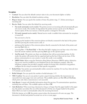 Page 69Using Your Multi-Function Printer69
Fax options
•Contrast: You can select the default contrast value to fax your documents lighter or darker.
•
Resolution: You can select the default resolution setting.
•
Ring to Answer: You can specify the number of times the printer rings, 1-7, before answering an 
incoming call.
•
Receive Mode: You can select the default fax receiving mode.
•
Fax mode (automatic receive mode): The printer answers an incoming call and automatically goes 
into receive mode. The number...