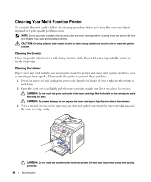 Page 8080Maintenance
Cleaning Your Multi-Function Printer
To maintain the print quality, follow the cleaning procedures below, each time the toner cartridge is 
replaced or if print quality problems occur.
 NOTE: Do not touch the transfer roller located under the toner cartridge when cleaning inside the printer. Oil from 
your fingers may cause print quality problems.
 
CAUTION: Cleaning solvents that contain alcohol or other strong substances may discolor or crack the printer 
cabinet.
Cleaning the Exterior...