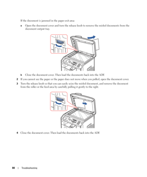 Page 8484Troubleshooting
If the document is jammed in the paper exit area:
aOpen the document cover and turn the release knob to remove the misfed documents from the 
document output tray.
bClose the document cover. Then load the documents back into the ADF.
2If you cannot see the paper or the paper does not move when you pulled, open the document cover.
3Turn the release knob so that you can easily seize the misfed document, and remove the document 
from the roller or the feed area by carefully pulling it...