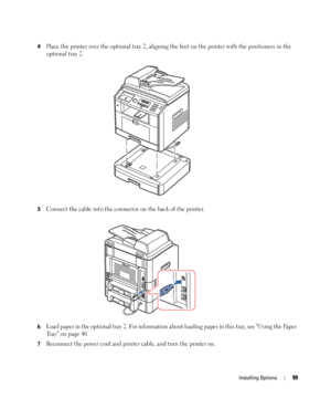 Page 99Installing Options99
4Place the printer over the optional tray 2, aligning the feet on the printer with the positioners in the 
optional tray 2.
5Connect the cable into the connector on the back of the printer.
6Load paper in the optional tray 2. For information about loading paper in this tray, see Using the Paper 
Tr a y   o n  p a g e 4 0 .
7Reconnect the power cord and printer cable, and turn the printer on.
 