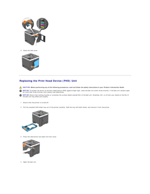 Page 103   
   
3. Close the side cover.   
 
   
Replacing the Print Head Device (PHD) Unit   
   
   
1. Ensure that the printer is turned off.   
 
     
2. Pull the standard 250 - sheet tray out of the printer carefully. Hold the tray with both hands, and remove it from the printer.   
 
   
   
3. Press the side button and open the front cover.   
 
   
   
4. Open the belt unit.   
   CAUTION:  Before performing any of the following procedures, read and follow the safety instructions in your  Product...