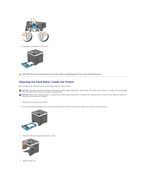 Page 108   
   
3. Load paper and place it in the printer.   
 
   
   
Cleaning the Feed Roller Inside the Printer   
Clean the feed roller inside the printer if print media does not feed correctly.  
   
1. Ensure that the printer is turned off.   
 
     
2. Pull the standard 250 - sheet tray out of the printer carefully. Hold the tray with both hands, and remove it from the printer.   
 
   
   
3. Push the side button and open the front cover.   
 
   
   
4. Open the belt unit.   
   CAUTION:  Do not use...