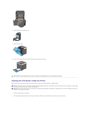 Page 110   
   
8. Close the belt unit by pushing it up.   
 
   
   
9. Close the front cover.   
 
   
   
10. Insert the standard 250 - sheet tray into the printer, and push until it stops.   
 
   
   
Cleaning the CTD Sensor Inside the Printer   
Clean the CTD sensor only when an alert for the CTD sensor is shown on the Status Monitor or operator panel.  
   
1. Ensure that the printer is turned off.   
 
     
2. Pull the standard 250 - sheet tray out of the printer carefully. Hold the tray with both...